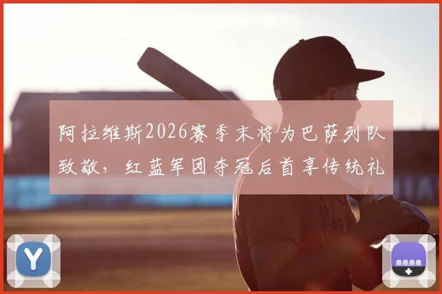 阿拉维斯2026赛季末将为巴萨列队致敬,红蓝军团夺冠后首享传统礼遇全解析