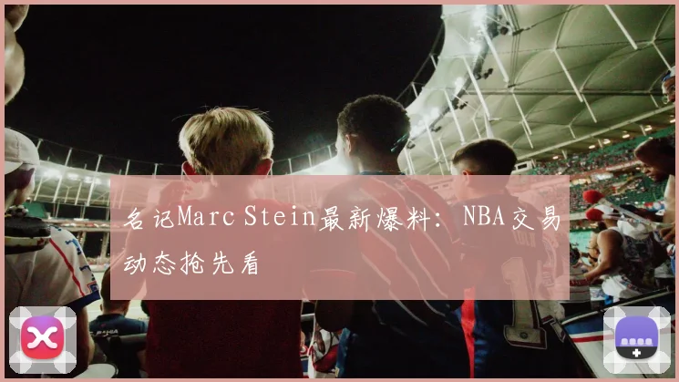 名记Marc Stein最新爆料:NBA交易动态抢先看