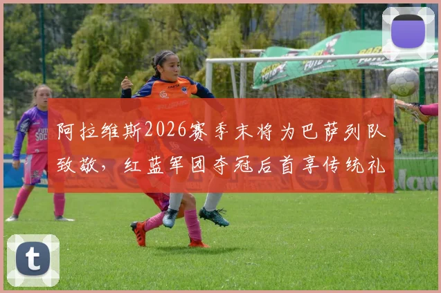 阿拉维斯2026赛季末将为巴萨列队致敬,红蓝军团夺冠后首享传统礼遇全解析