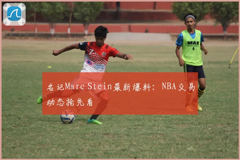 名记Marc Stein最新爆料:NBA交易动态抢先看