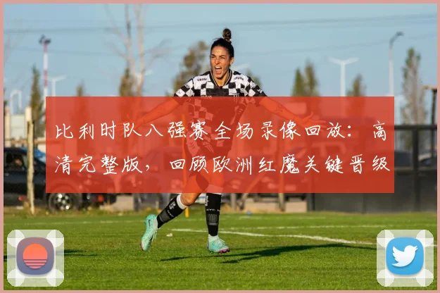 比利时队八强赛全场录像回放:高清完整版,回顾欧洲红魔关键晋级之战