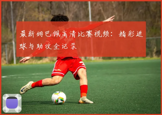 最新姆巴佩高清比赛视频:精彩进球与助攻全记录