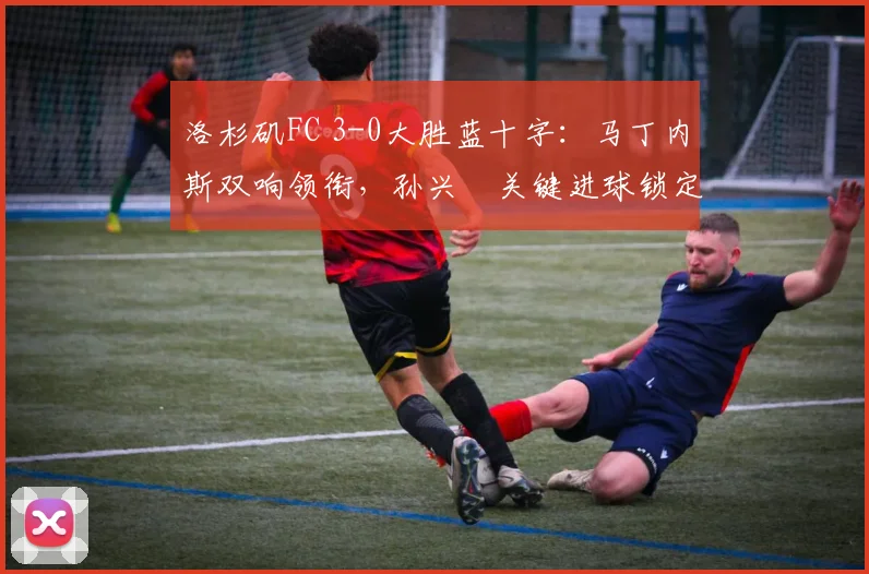 洛杉矶FC 3-0大胜蓝十字：马丁内斯双响领衔，孙兴慜关键进球锁定胜局，全场录像与技术统计分析