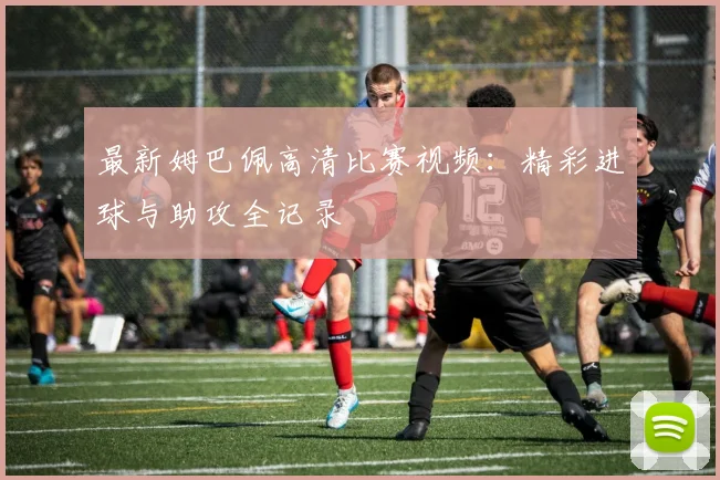 最新姆巴佩高清比赛视频:精彩进球与助攻全记录