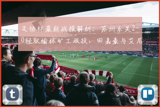 足协杯最新战报解析:苏州东吴2-0轻取榆林矿工旅投,田嘉豪与艾尼法如何联手建功?