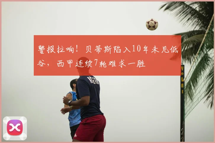 警报拉响!贝蒂斯陷入10年未见低谷,西甲连续7轮难求一胜