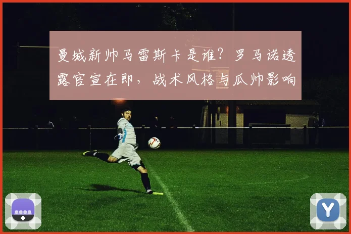 曼城新帅马雷斯卡是谁?罗马诺透露官宣在即,战术风格与瓜帅影响解析