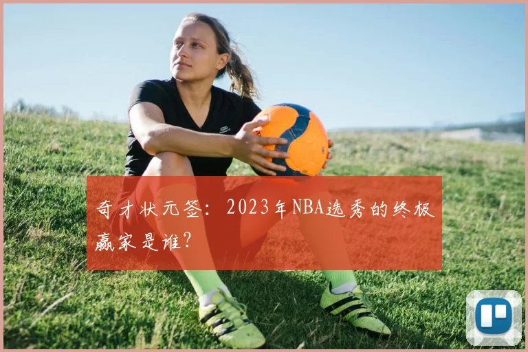 奇才状元签:2023年NBA选秀的终极赢家是谁?